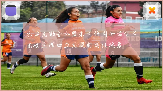 总监克勒舍加盟米兰传闻升温法兰克福主席回应无提前离任迹象