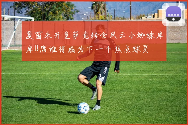 夏窗未开皇萨竞转会风云小蜘蛛库库B席谁将成为下一个焦点球员