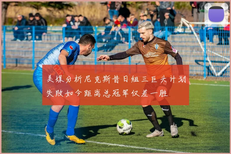 美媒分析尼克斯昔日组三巨头计划失败如今距离总冠军仅差一胜