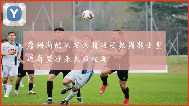 詹姆斯的决定或将延迟数周骑士重返有望迎来美好结局