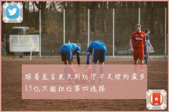 球哥直言里夫斯防守不足续约最多15亿只能担任第四选择