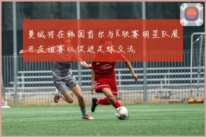 曼城将在韩国首尔与K联赛明星队展开友谊赛以促进足球交流