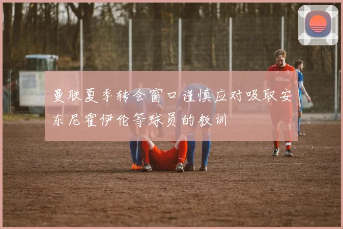 曼联夏季转会窗口谨慎应对吸取安东尼霍伊伦等球员的教训