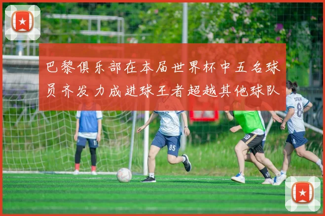 巴黎俱乐部在本届世界杯中五名球员齐发力成进球王者超越其他球队