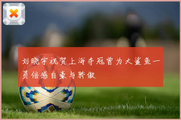 刘晓宇祝贺上海夺冠曾为大鲨鱼一员倍感自豪与骄傲