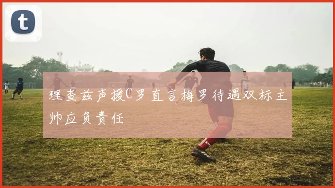 理查兹声援C罗直言梅罗待遇双标主帅应负责任