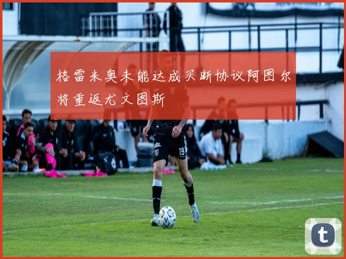 格雷米奥未能达成买断协议阿图尔将重返尤文图斯