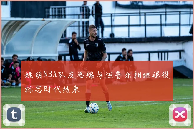 姚明NBA队友洛瑞与坦普尔相继退役标志时代结束