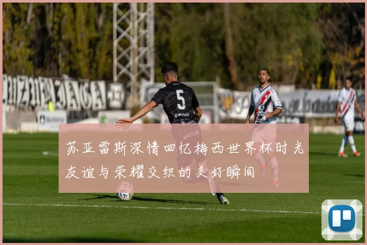苏亚雷斯深情回忆梅西世界杯时光友谊与荣耀交织的美好瞬间