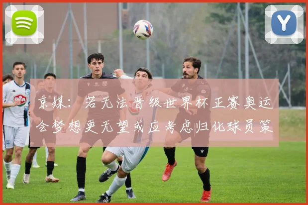 京媒：若无法晋级世界杯正赛奥运会梦想更无望或应考虑归化球员策略