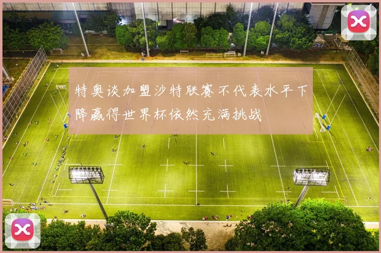特奥谈加盟沙特联赛不代表水平下降赢得世界杯依然充满挑战