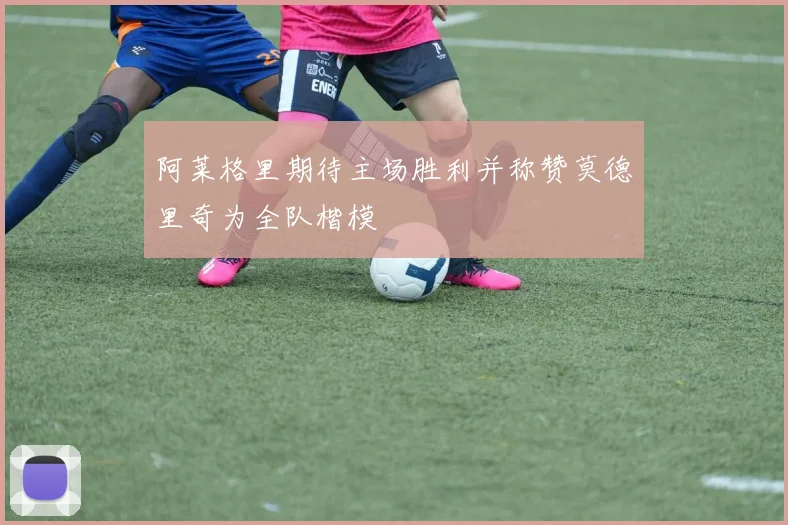 阿莱格里期待主场胜利并称赞莫德里奇为全队楷模