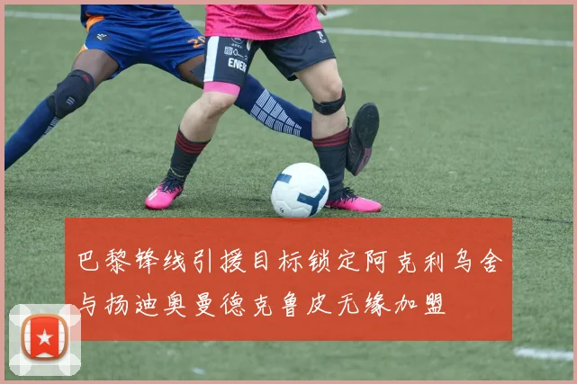 巴黎锋线引援目标锁定阿克利乌舍与扬迪奥曼德克鲁皮无缘加盟