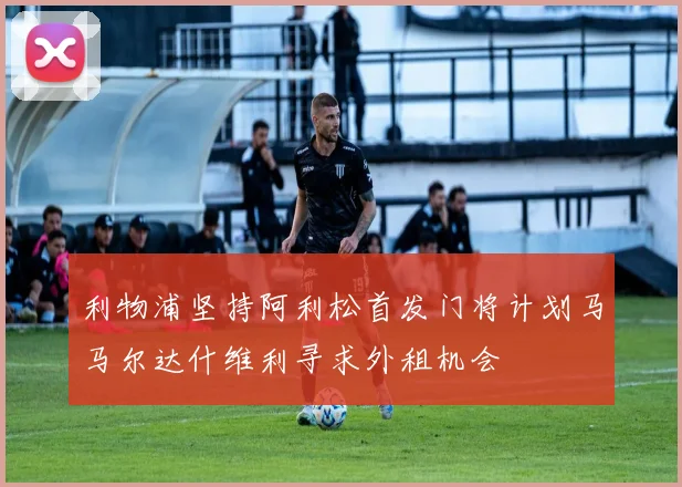 利物浦坚持阿利松首发门将计划马马尔达什维利寻求外租机会