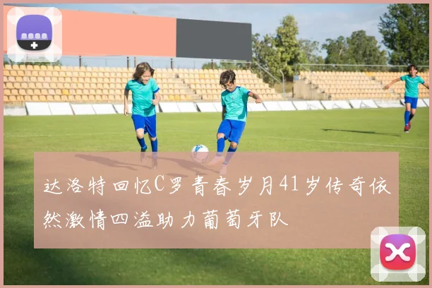 达洛特回忆C罗青春岁月41岁传奇依然激情四溢助力葡萄牙队