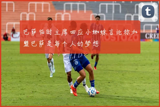 巴萨临时主席回应小蜘蛛言论称加盟巴萨是每个人的梦想