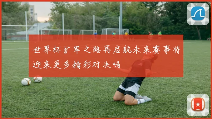 世界杯扩军之路再启航未来赛事将迎来更多精彩对决吗