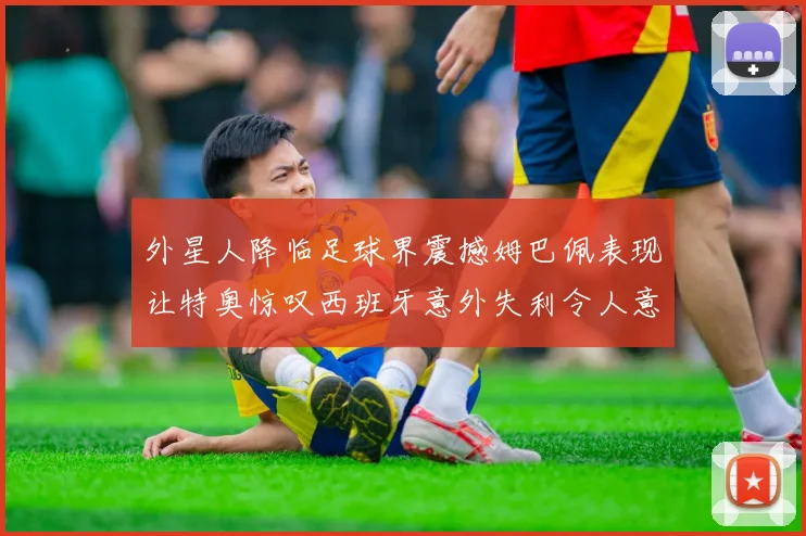 外星人降临足球界震撼姆巴佩表现让特奥惊叹西班牙意外失利令人意外